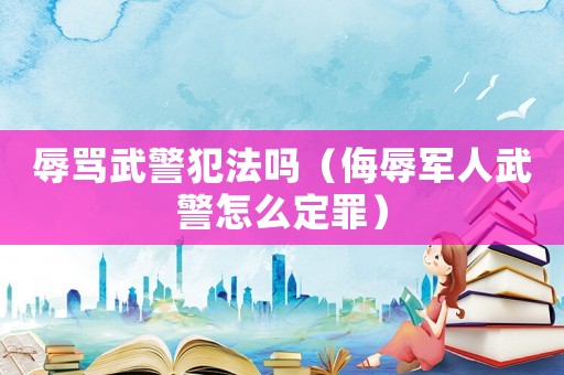 辱罵武警犯法嗎（侮辱軍人武警怎么定罪）