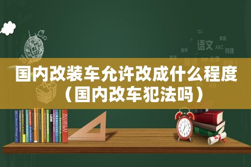 國內改裝車允許改成什么程度（國內改車犯法嗎）
