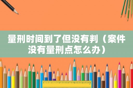 量刑時間到了但沒有判（案件沒有量刑點怎么辦）