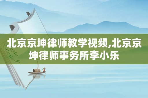 北京京坤律師教學視頻,北京京坤律師事務所李小樂