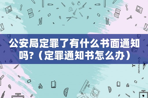 公安局定罪了有什么書面通知嗎?（定罪通知書怎么辦）
