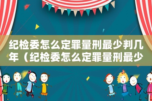 紀檢委怎么定罪量刑最少判幾年（紀檢委怎么定罪量刑最少）
