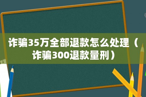 詐騙35萬全部退款怎么處理（詐騙300退款量刑）