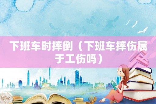 下班車時摔倒（下班車摔傷屬于工傷嗎）