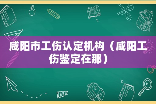 咸陽市工傷認(rèn)定機(jī)構(gòu)（咸陽工傷鑒定在那）
