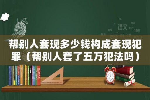 幫別人套現(xiàn)多少錢構(gòu)成套現(xiàn)犯罪（幫別人套了五萬犯法嗎）
