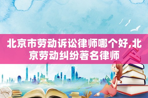 北京市勞動訴訟律師哪個好,北京勞動糾紛著名律師