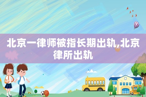 北京一律師被指長期出軌,北京律所出軌