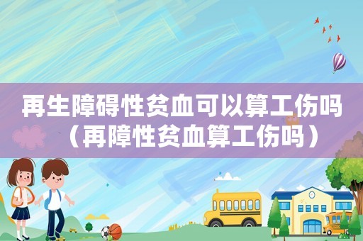 再生障礙性貧血可以算工傷嗎（再障性貧血算工傷嗎）
