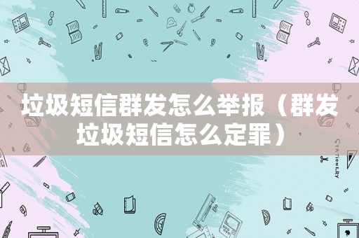 垃圾短信群發怎么舉報（群發垃圾短信怎么定罪）