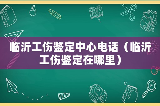 臨沂工傷鑒定中心電話（臨沂工傷鑒定在哪里）