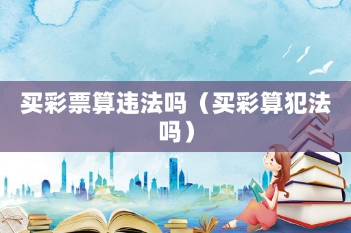 買彩票算違法嗎（買彩算犯法嗎）