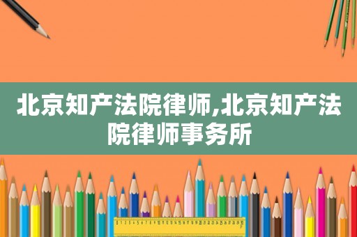 北京知產法院律師,北京知產法院律師事務所