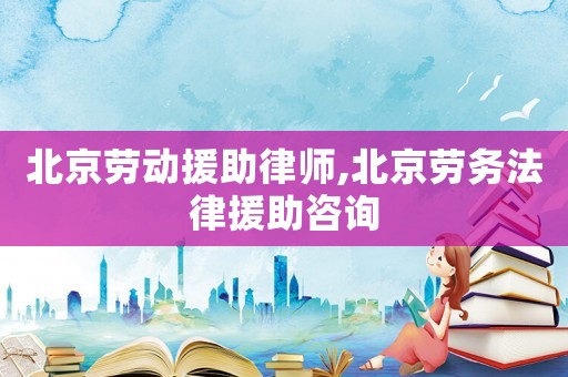 北京勞動援助律師,北京勞務法律援助咨詢