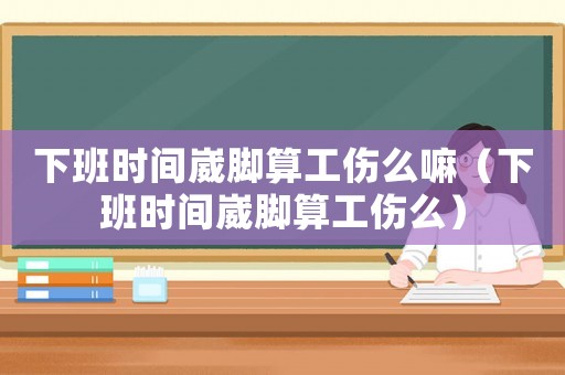 下班時(shí)間崴腳算工傷么嘛（下班時(shí)間崴腳算工傷么）