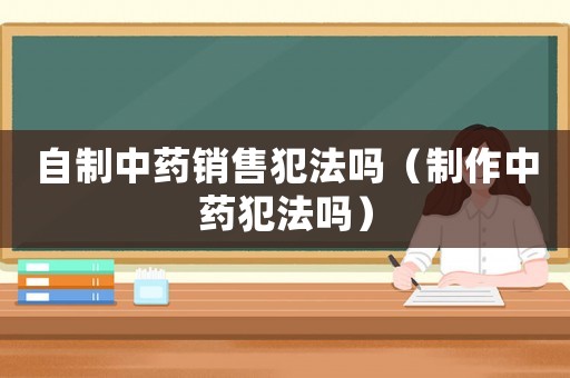自制中藥銷售犯法嗎（制作中藥犯法嗎）
