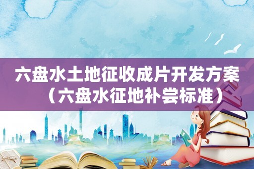 六盤水土地征收成片開發方案（六盤水征地補嘗標準）