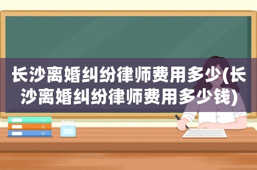 長(zhǎng)沙離婚糾紛律師費(fèi)用多少(長(zhǎng)沙離婚糾紛律師費(fèi)用多少錢)