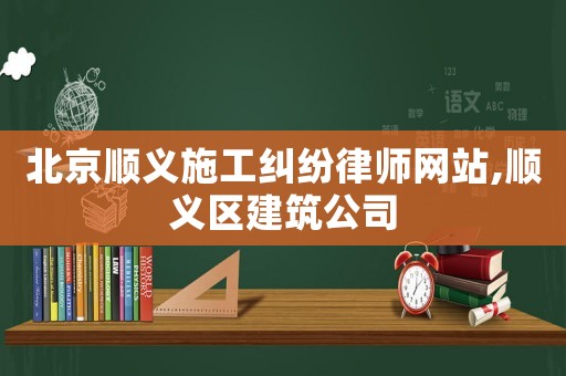 北京順義施工糾紛律師網(wǎng)站,順義區(qū)建筑公司