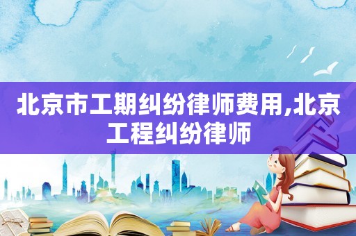 北京市工期糾紛律師費用,北京工程糾紛律師