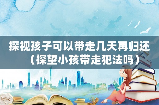 探視孩子可以帶走幾天再歸還（探望小孩帶走犯法嗎）