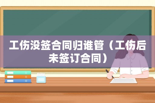 工傷沒簽合同歸誰管（工傷后未簽訂合同）
