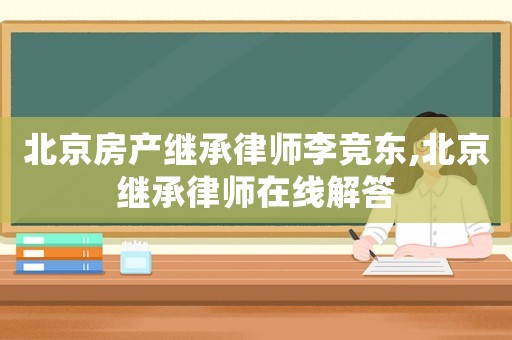 北京房產繼承律師李競東,北京繼承律師在線解答