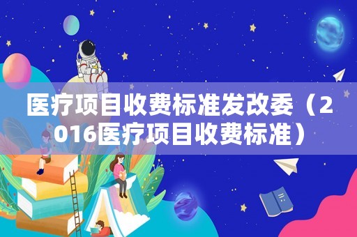醫療項目收費標準發改委（2016醫療項目收費標準）