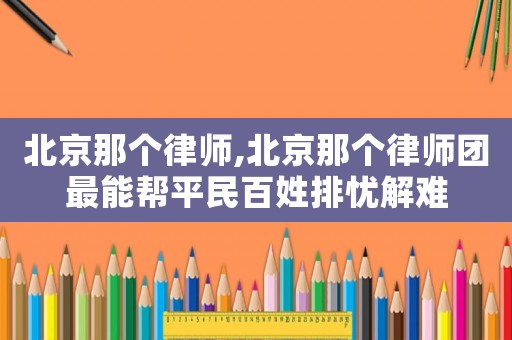 北京那個律師,北京那個律師團最能幫平民百姓排憂解難