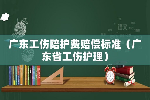 廣東工傷陪護費賠償標準（廣東省工傷護理）