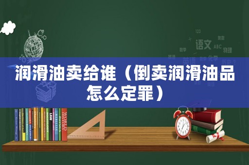 潤(rùn)滑油賣(mài)給誰(shuí)（倒賣(mài)潤(rùn)滑油品怎么定罪）