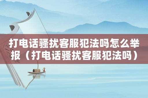 打電話騷擾客服犯法嗎怎么舉報（打電話騷擾客服犯法嗎）
