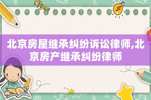 北京房屋繼承糾紛訴訟律師,北京房產(chǎn)繼承糾紛律師