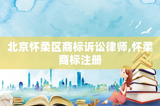 北京懷柔區商標訴訟律師,懷柔商標注冊