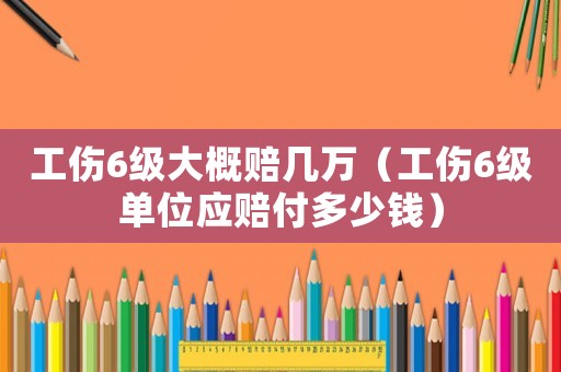 工傷6級大概賠幾萬（工傷6級單位應賠付多少錢）