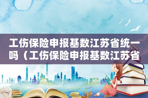 工傷保險申報基數江蘇省統一嗎（工傷保險申報基數江蘇省）