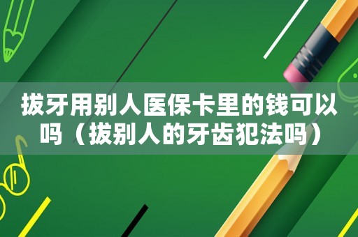 拔牙用別人醫保卡里的錢可以嗎（拔別人的牙齒犯法嗎）
