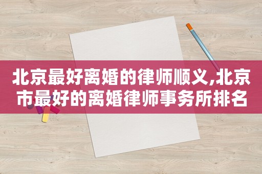 北京最好離婚的律師順義,北京市最好的離婚律師事務所排名