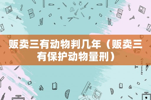 販賣三有動物判幾年（販賣三有保護動物量刑）