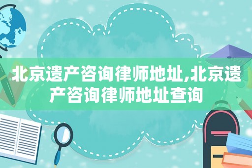 北京遺產咨詢律師地址,北京遺產咨詢律師地址查詢