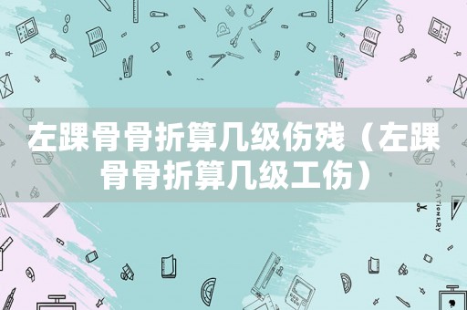 左踝骨骨折算幾級傷殘（左踝骨骨折算幾級工傷）