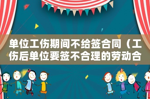 單位工傷期間不給簽合同（工傷后單位要簽不合理的勞動合同）