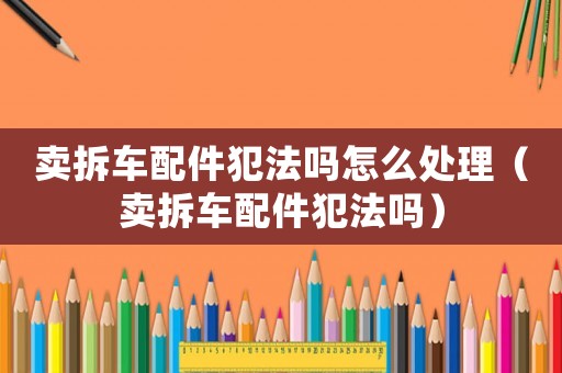 賣拆車配件犯法嗎怎么處理（賣拆車配件犯法嗎）