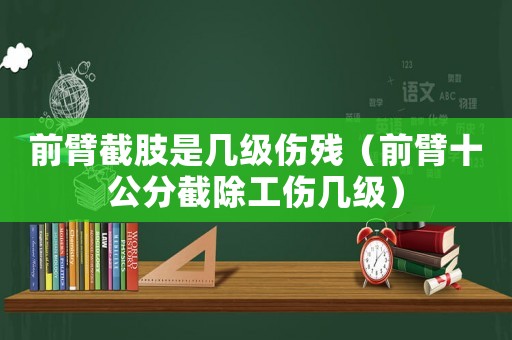 前臂截肢是幾級傷殘（前臂十公分截除工傷幾級）