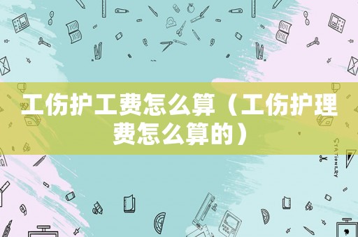 工傷護工費怎么算（工傷護理費怎么算的）