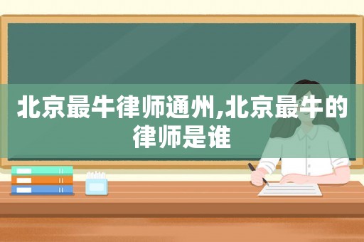 北京最牛律師通州,北京最牛的律師是誰