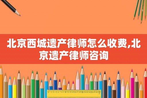 北京西城遺產(chǎn)律師怎么收費(fèi),北京遺產(chǎn)律師咨詢