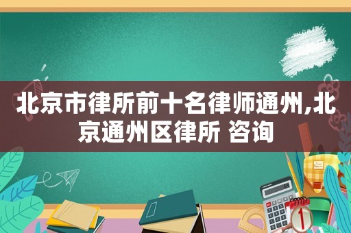 北京市律所前十名律師通州,北京通州區律所 咨詢