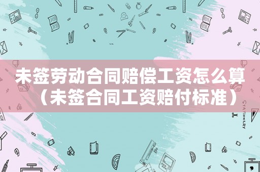 未簽勞動合同賠償工資怎么算（未簽合同工資賠付標準）
