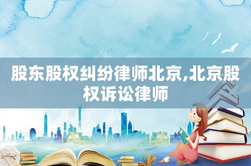 股東股權(quán)糾紛律師北京,北京股權(quán)訴訟律師
